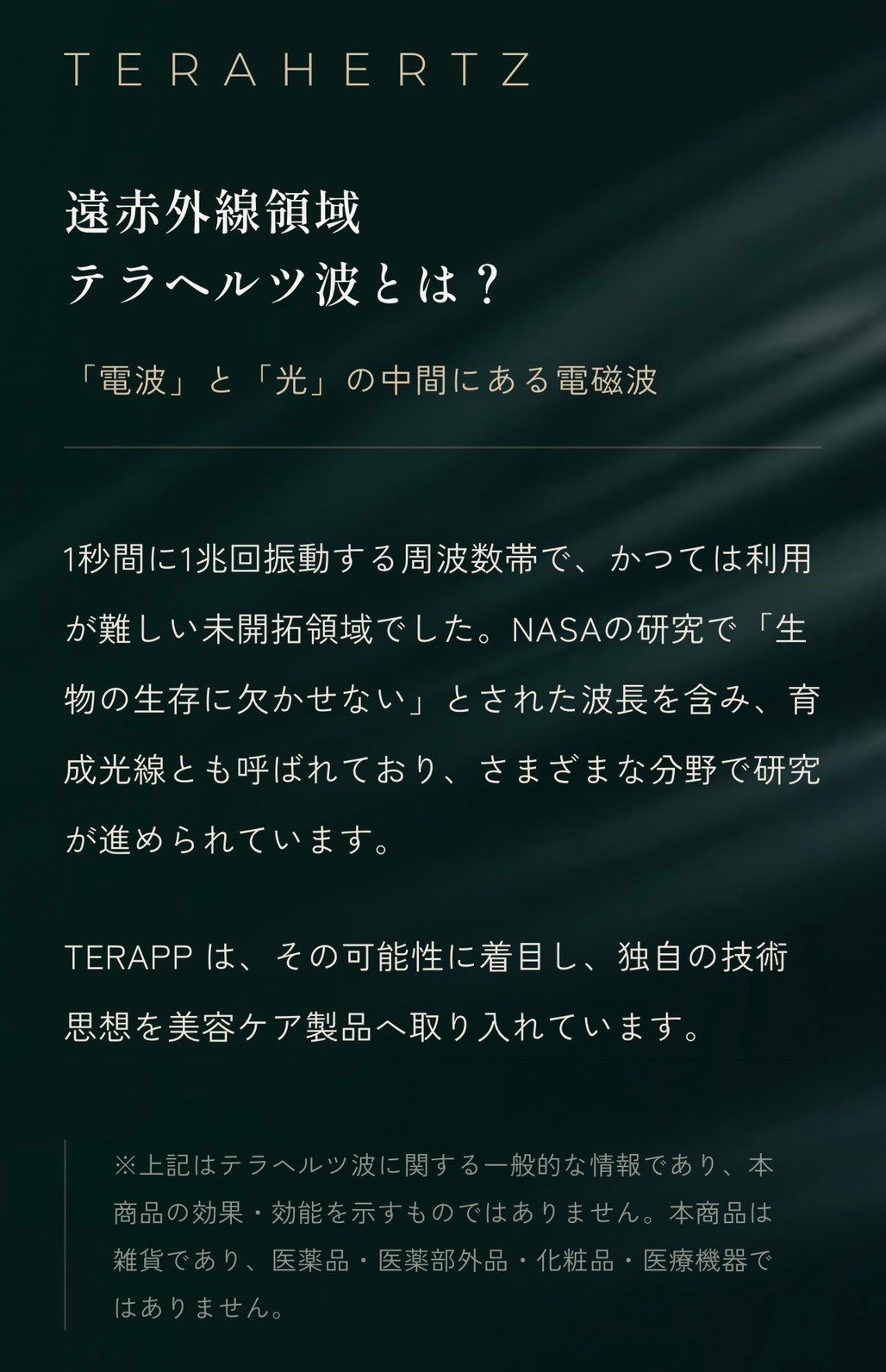 TERAHERTZ 遠赤外線領域。テラヘルツ波とは、電波と光の中間にある電磁波で、1秒間に1兆回振動する周波数帯です。かつては利用が難しい未開拓領域とされ、育成光線とも呼ばれる波長を含み、さまざまな分野で研究が進められています。TERAPPはその可能性に着目し、独自の技術思想を製品へ取り入れています。